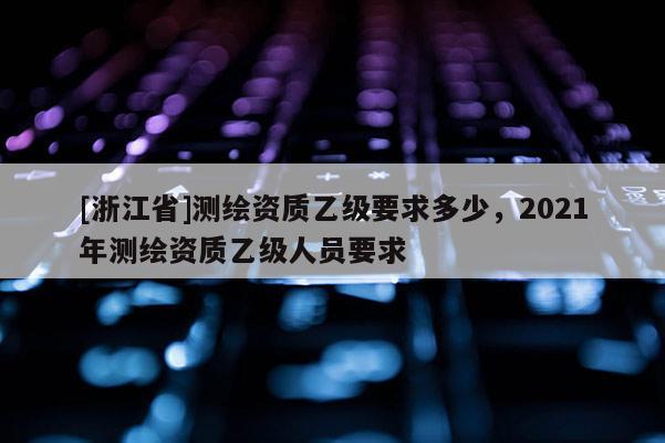 [浙江省]测绘资质乙级要求多少，2021年测绘资质乙级人员要求