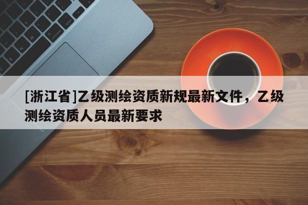 [浙江省]乙级测绘资质新规最新文件，乙级测绘资质人员最新要求