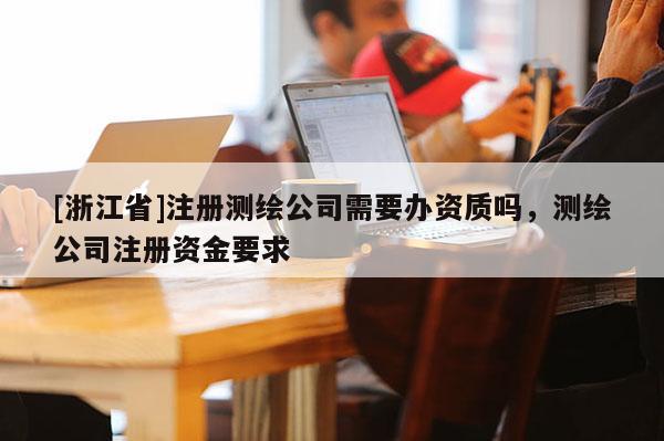 [浙江省]注册测绘公司需要办资质吗，测绘公司注册资金要求