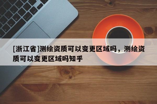 [浙江省]测绘资质可以变更区域吗，测绘资质可以变更区域吗知乎