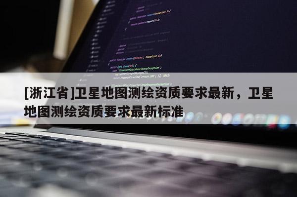[浙江省]卫星地图测绘资质要求最新，卫星地图测绘资质要求最新标准