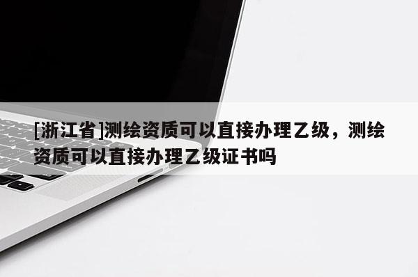 [浙江省]测绘资质可以直接办理乙级，测绘资质可以直接办理乙级证书吗