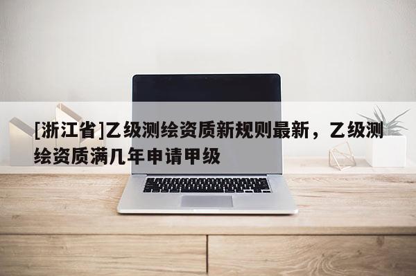 [浙江省]乙级测绘资质新规则最新，乙级测绘资质满几年申请甲级