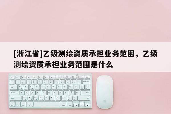 [浙江省]乙级测绘资质承担业务范围，乙级测绘资质承担业务范围是什么