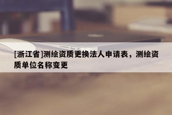 [浙江省]测绘资质更换法人申请表，测绘资质单位名称变更