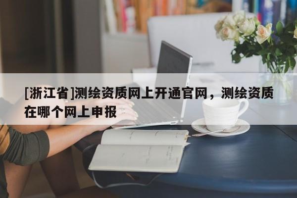 [浙江省]测绘资质网上开通官网，测绘资质在哪个网上申报