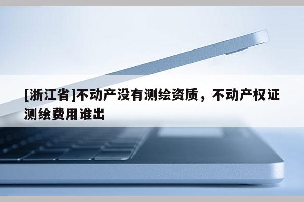 [浙江省]不动产没有测绘资质，不动产权证测绘费用谁出