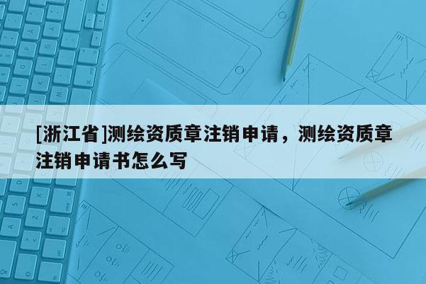 [浙江省]测绘资质章注销申请，测绘资质章注销申请书怎么写