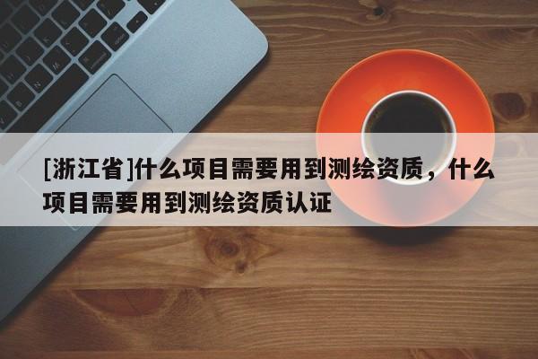 [浙江省]什么项目需要用到测绘资质，什么项目需要用到测绘资质认证