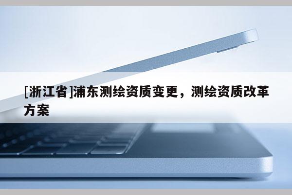 [浙江省]浦东测绘资质变更，测绘资质改革方案