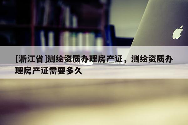 [浙江省]测绘资质办理房产证，测绘资质办理房产证需要多久
