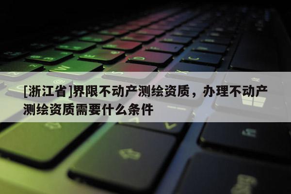 [浙江省]界限不动产测绘资质，办理不动产测绘资质需要什么条件