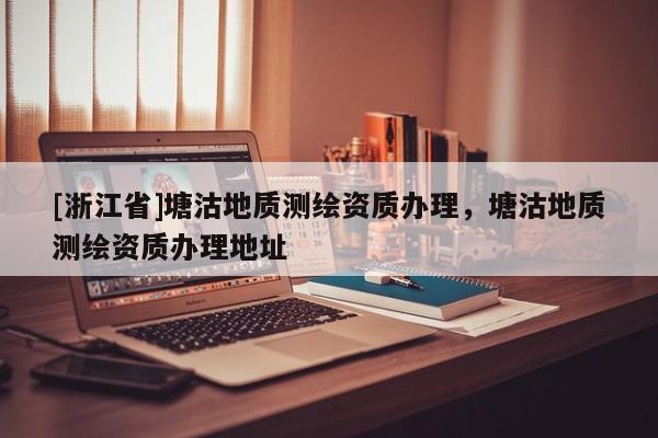 [浙江省]塘沽地质测绘资质办理，塘沽地质测绘资质办理地址