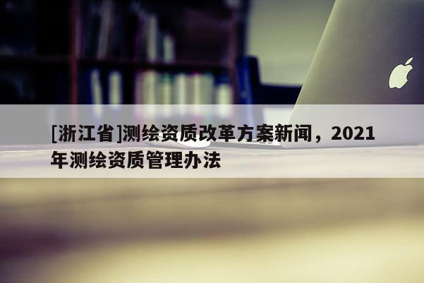 [浙江省]测绘资质改革方案新闻，2021年测绘资质管理办法