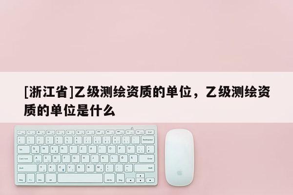 [浙江省]乙级测绘资质的单位，乙级测绘资质的单位是什么