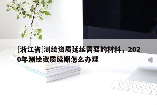 [浙江省]测绘资质延续需要的材料，2020年测绘资质续期怎么办理