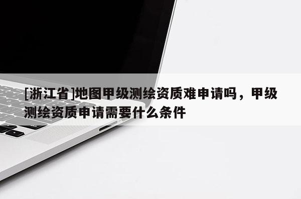 [浙江省]地图甲级测绘资质难申请吗，甲级测绘资质申请需要什么条件