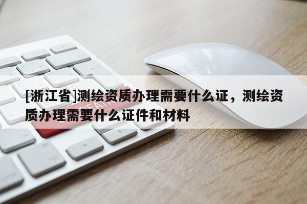 [浙江省]测绘资质办理需要什么证，测绘资质办理需要什么证件和材料