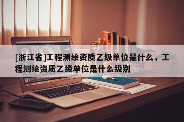 [浙江省]工程测绘资质乙级单位是什么，工程测绘资质乙级单位是什么级别