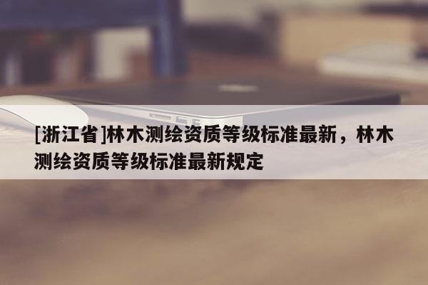 [浙江省]林木测绘资质等级标准最新，林木测绘资质等级标准最新规定