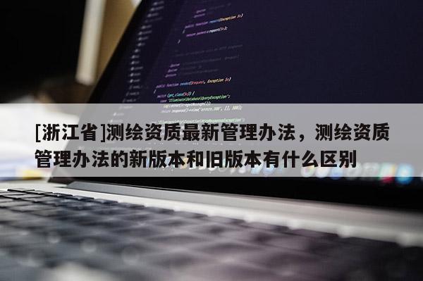 [浙江省]测绘资质最新管理办法，测绘资质管理办法的新版本和旧版本有什么区别