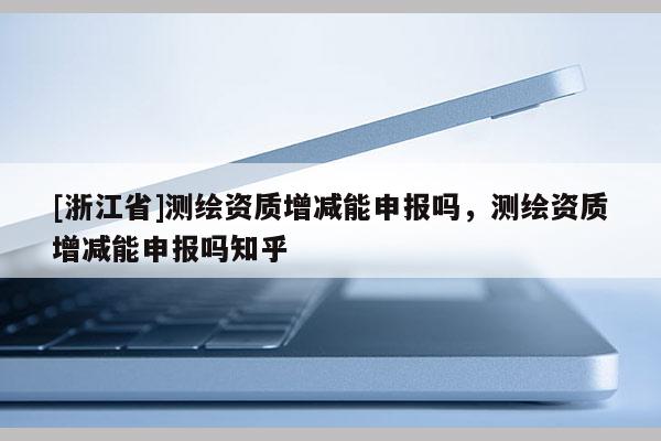 [浙江省]测绘资质增减能申报吗，测绘资质增减能申报吗知乎