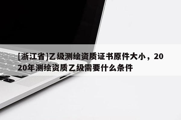 [浙江省]乙级测绘资质证书原件大小，2020年测绘资质乙级需要什么条件
