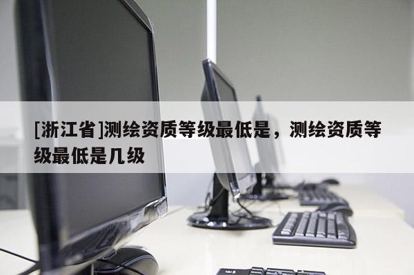 [浙江省]测绘资质等级最低是，测绘资质等级最低是几级