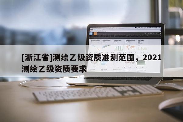[浙江省]测绘乙级资质准测范围，2021测绘乙级资质要求