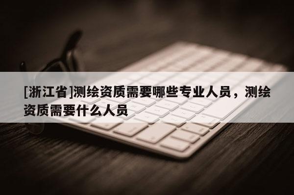 [浙江省]测绘资质需要哪些专业人员，测绘资质需要什么人员