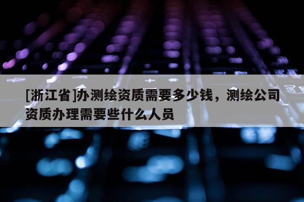[浙江省]办测绘资质需要多少钱，测绘公司资质办理需要些什么人员