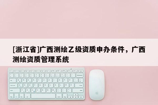 [浙江省]广西测绘乙级资质申办条件，广西测绘资质管理系统