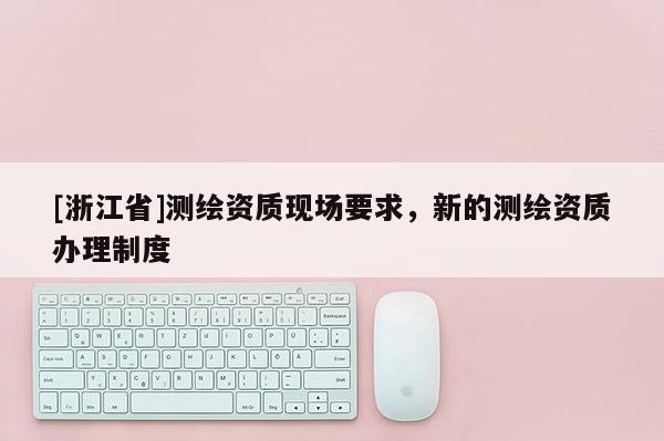 [浙江省]测绘资质现场要求，新的测绘资质办理制度