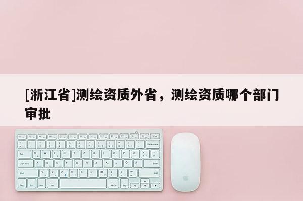 [浙江省]测绘资质外省，测绘资质哪个部门审批
