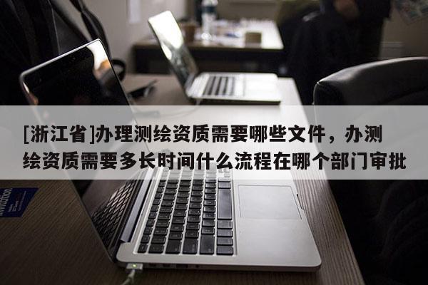 [浙江省]办理测绘资质需要哪些文件，办测绘资质需要多长时间什么流程在哪个部门审批