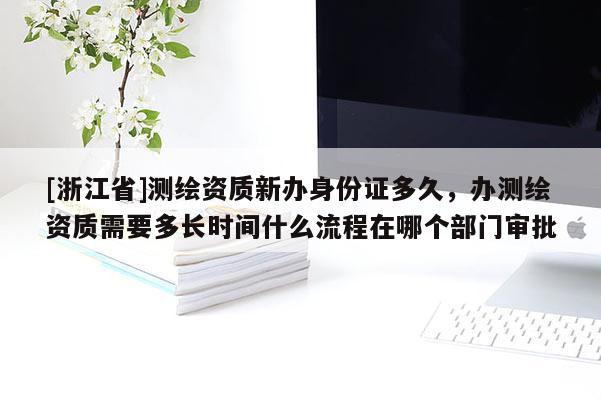 [浙江省]测绘资质新办身份证多久，办测绘资质需要多长时间什么流程在哪个部门审批