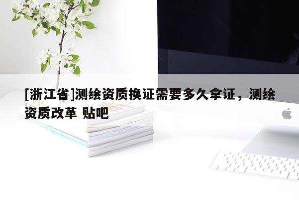 [浙江省]测绘资质换证需要多久拿证，测绘资质改革 贴吧