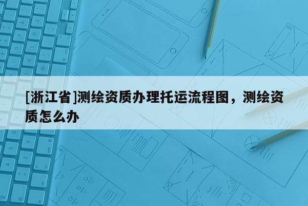 [浙江省]测绘资质办理托运流程图，测绘资质怎么办