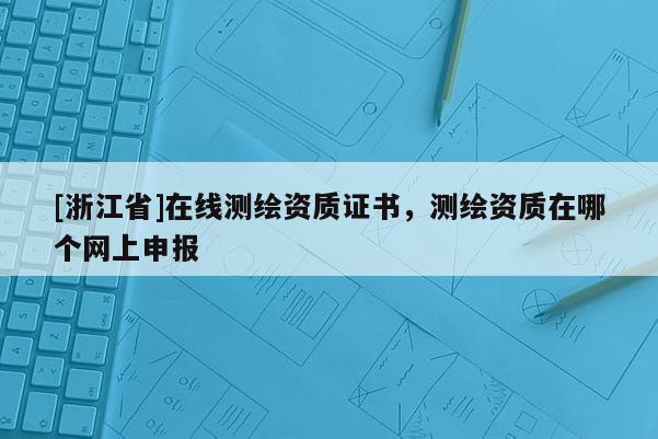 [浙江省]在线测绘资质证书，测绘资质在哪个网上申报