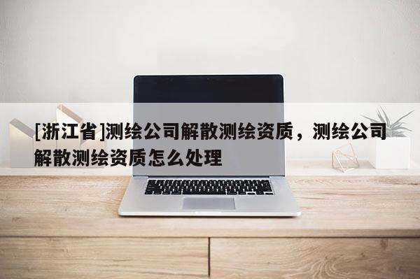 [浙江省]测绘公司解散测绘资质，测绘公司解散测绘资质怎么处理