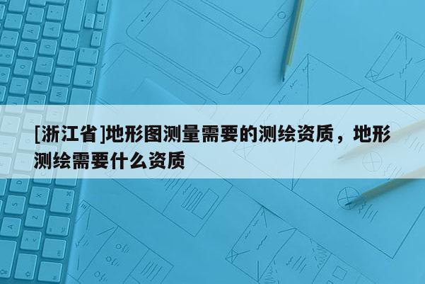 [浙江省]地形图测量需要的测绘资质，地形测绘需要什么资质