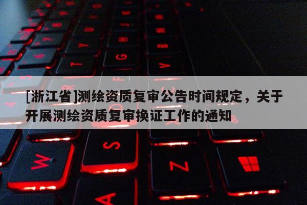 [浙江省]测绘资质复审公告时间规定，关于开展测绘资质复审换证工作的通知