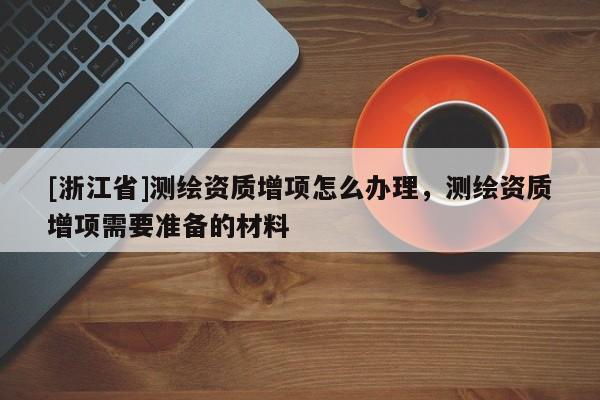 [浙江省]测绘资质增项怎么办理，测绘资质增项需要准备的材料