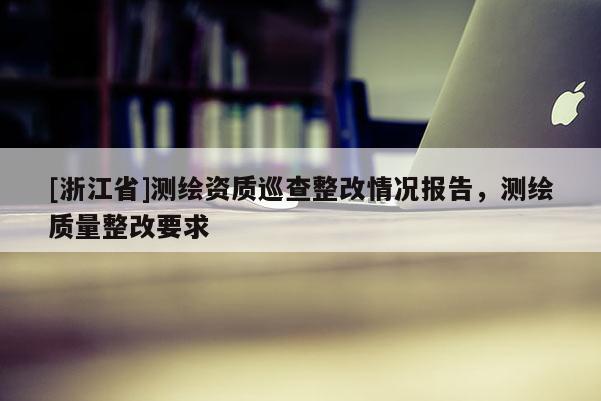 [浙江省]测绘资质巡查整改情况报告，测绘质量整改要求