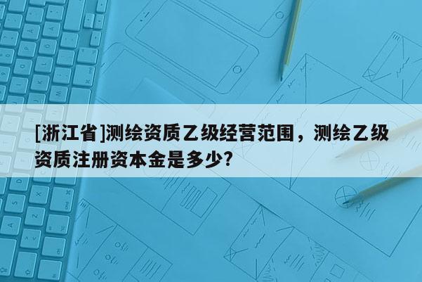 [浙江省]测绘资质乙级经营范围，测绘乙级资质注册资本金是多少?