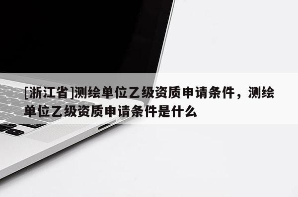 [浙江省]测绘单位乙级资质申请条件，测绘单位乙级资质申请条件是什么