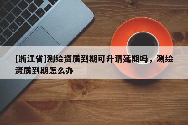 [浙江省]测绘资质到期可升请延期吗，测绘资质到期怎么办