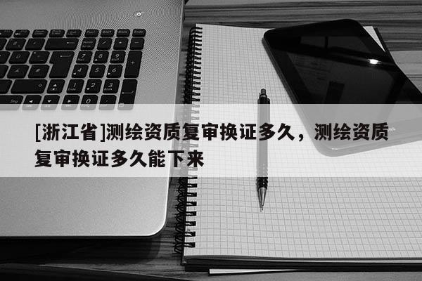 [浙江省]测绘资质复审换证多久，测绘资质复审换证多久能下来