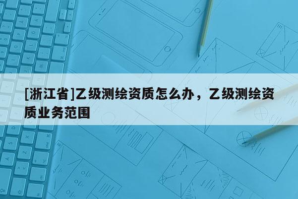 [浙江省]乙级测绘资质怎么办，乙级测绘资质业务范围