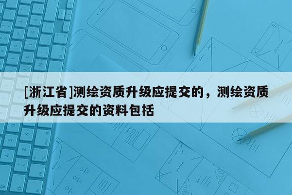 [浙江省]测绘资质升级应提交的，测绘资质升级应提交的资料包括